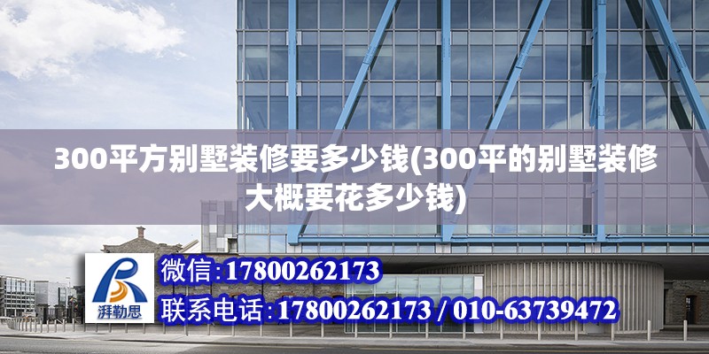 300平方別墅裝修要多少錢(300平的別墅裝修大概要花多少錢) 結構工業鋼結構施工