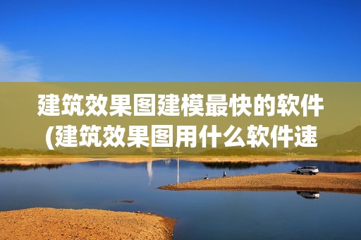 建筑效果圖建模最快的軟件(建筑效果圖用什么軟件速度快) 結構機械鋼結構設計