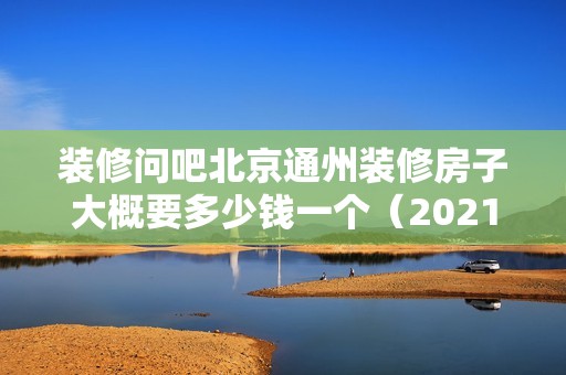 裝修問吧北京通州裝修房子大概要多少錢一個（2021北京裝修報價表）