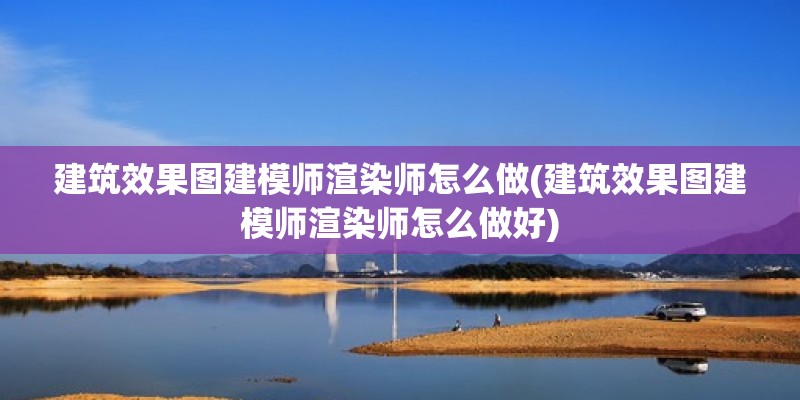 建筑效果圖建模師渲染師怎么做(建筑效果圖建模師渲染師怎么做好)