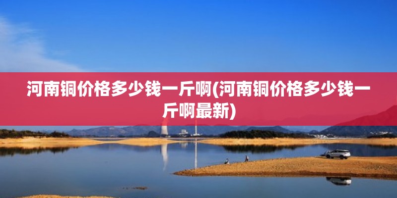 河南銅價格多少錢一斤啊(河南銅價格多少錢一斤啊最新) 北京加固設(shè)計（加固設(shè)計公司）