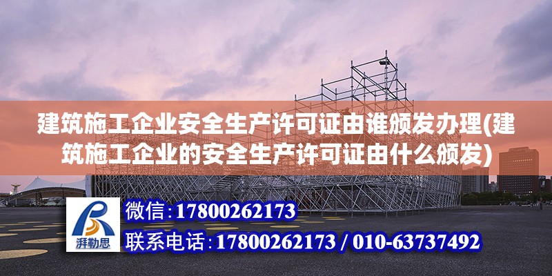 建筑施工企業(yè)安全生產(chǎn)許可證由誰頒發(fā)辦理(建筑施工企業(yè)的安全生產(chǎn)許可證由什么頒發(fā))