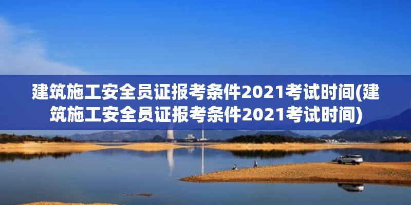 建筑施工安全員證報(bào)考條件2021考試時(shí)間(建筑施工安全員證報(bào)考條件2021考試時(shí)間)