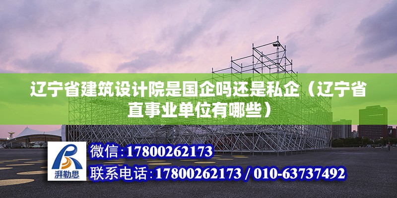 遼寧省建筑設計院是國企嗎還是私企（遼寧省直事業單位有哪些）