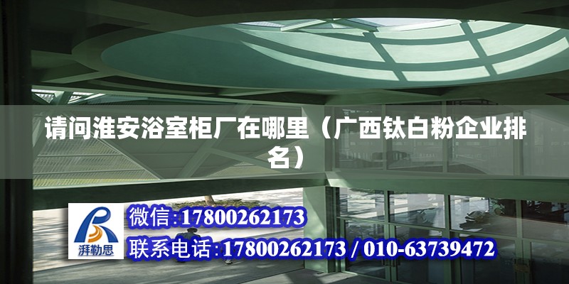 請問淮安浴室柜廠在哪里（廣西鈦白粉企業排名）