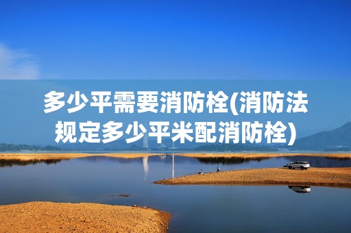 多少平需要消防栓(消防法規定多少平米配消防栓)