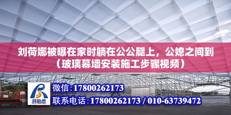 劉荷娜被曝在家時躺在公公腿上，公媳之間到（玻璃幕墻安裝施工步驟視頻）