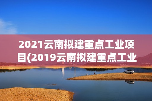 2021云南擬建重點工業項目(2019云南擬建重點工業項目)