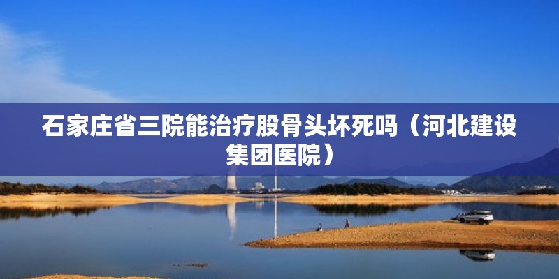 石家莊省三院能治療股骨頭壞死嗎（河北建設集團醫院）