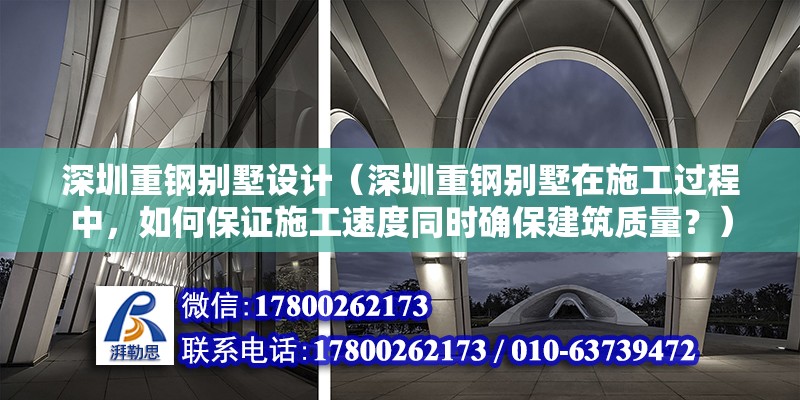 深圳重鋼別墅設計（深圳重鋼別墅在施工過程中，如何保證施工速度同時確保建筑質量？）