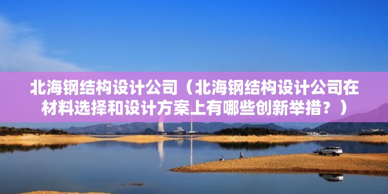 北海鋼結構設計公司（北海鋼結構設計公司在材料選擇和設計方案上有哪些創(chuàng)新舉措？）