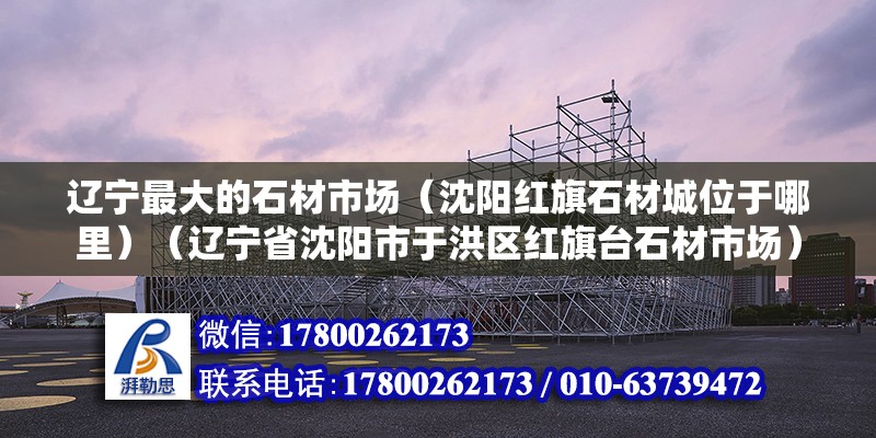 遼寧最大的石材市場（沈陽紅旗石材城位于哪里）（遼寧省沈陽市于洪區紅旗臺石材市場） 鋼結構門式鋼架施工