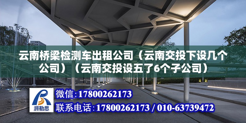 云南橋梁檢測車出租公司（云南交投下設幾個公司）（云南交投設五了6個子公司）