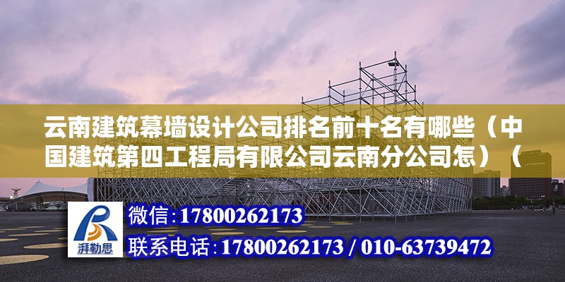 云南建筑幕墻設(shè)計公司排名前十名有哪些（中國建筑第四工程局有限公司云南分公司怎）（中國建筑第四工程局有限公司云南分公司）