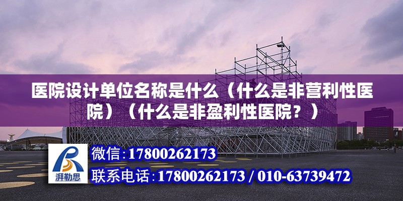 醫院設計單位名稱是什么（什么是非營利性醫院）（什么是非盈利性醫院？）