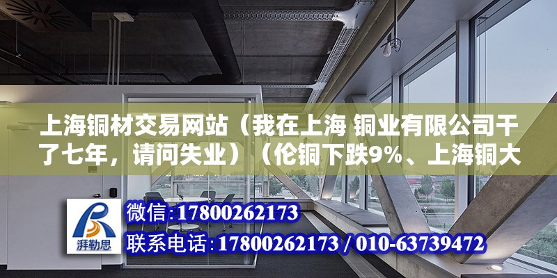 上海銅材交易網站（我在上海 銅業有限公司干了七年，請問失業）（倫銅下跌9%、上海銅大幅下跌7%） 結構橋梁鋼結構施工