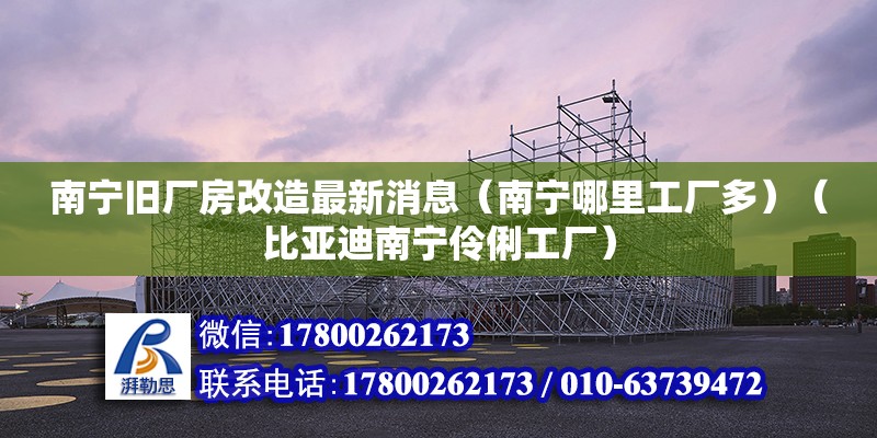 南寧舊廠房改造最新消息（南寧哪里工廠多）（比亞迪南寧伶俐工廠）