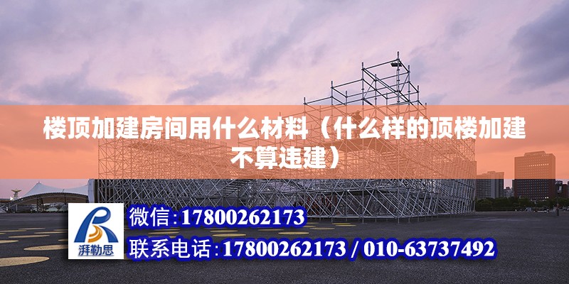 樓頂加建房間用什么材料（什么樣的頂樓加建不算違建）