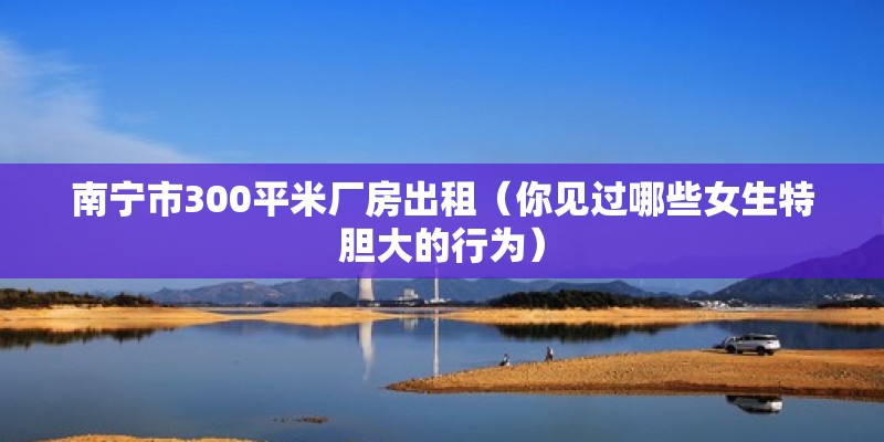 南寧市300平米廠房出租（你見過哪些女生特膽大的行為） 結構機械鋼結構設計