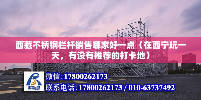 西藏不銹鋼欄桿銷售哪家好一點（在西寧玩一天，有沒有推薦的打卡地） 結(jié)構(gòu)橋梁鋼結(jié)構(gòu)設(shè)計