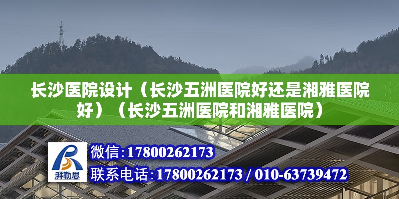 長沙醫院設計（長沙五洲醫院好還是湘雅醫院好）（長沙五洲醫院和湘雅醫院） 結構工業鋼結構施工