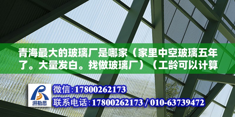 青海最大的玻璃廠是哪家（家里中空玻璃五年了。大量發白。找做玻璃廠）（工齡可以計算嗎？） 鋼結構玻璃棧道施工 第2張