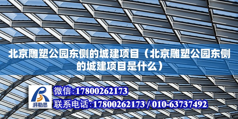 北京雕塑公園東側的城建項目（北京雕塑公園東側的城建項目是什么）