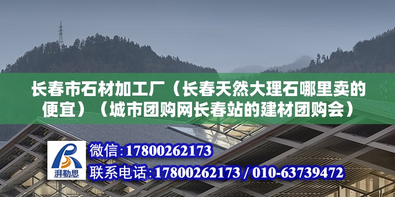 長春市石材加工廠（長春天然大理石哪里賣的便宜）（城市團購網長春站的建材團購會）