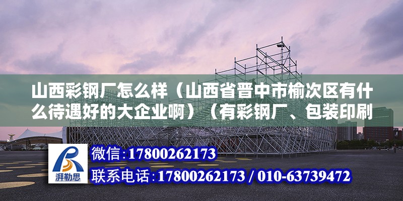 山西彩鋼廠怎么樣（山西省晉中市榆次區有什么待遇好的大企業啊）（有彩鋼廠、包裝印刷廠、面粉廠、面粉廠、國聯管業、三明重工）