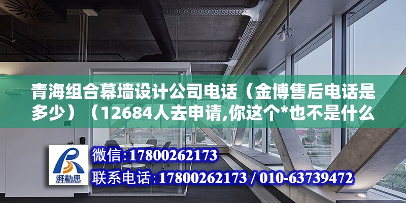 青海組合幕墻設計公司電話（金博售后電話是多少）（12684人去申請,你這個*也不是什么很消耗很大） 建筑消防施工