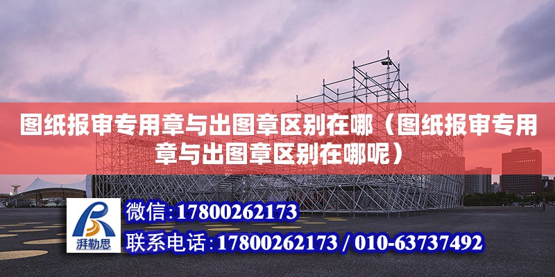 圖紙報審專用章與出圖章區別在哪（圖紙報審專用章與出圖章區別在哪呢）