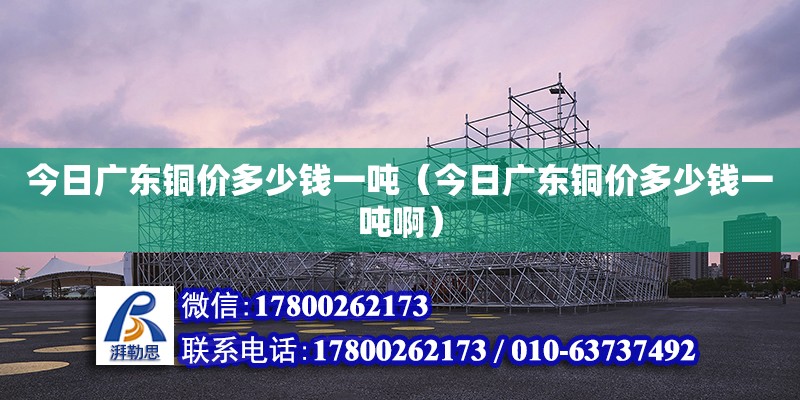 今日廣東銅價多少錢一噸（今日廣東銅價多少錢一噸啊） 鋼結構網架設計