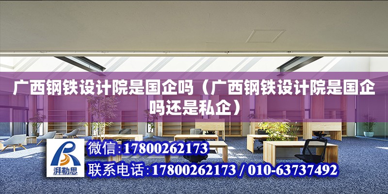 廣西鋼鐵設計院是國企嗎（廣西鋼鐵設計院是國企嗎還是私企）