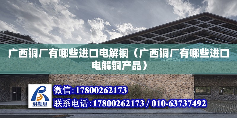 廣西銅廠有哪些進口電解銅（廣西銅廠有哪些進口電解銅產品）