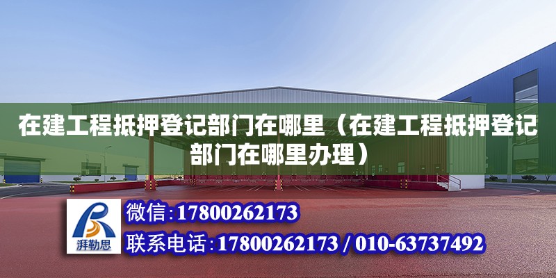 在建工程抵押登記部門在哪里（在建工程抵押登記部門在哪里辦理）