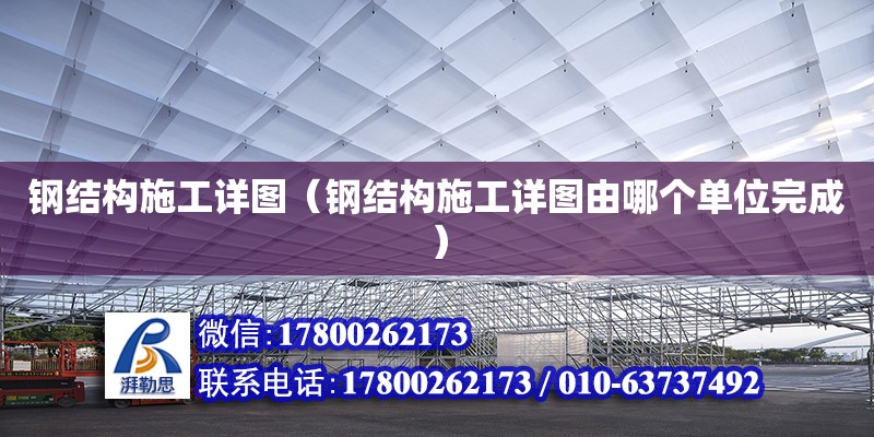 鋼結構施工詳圖（鋼結構施工詳圖由哪個單位完成）