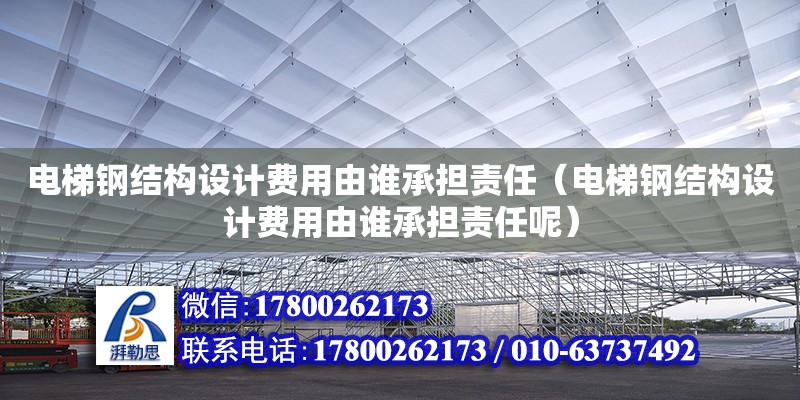 電梯鋼結構設計費用由誰承擔責任（電梯鋼結構設計費用由誰承擔責任呢）