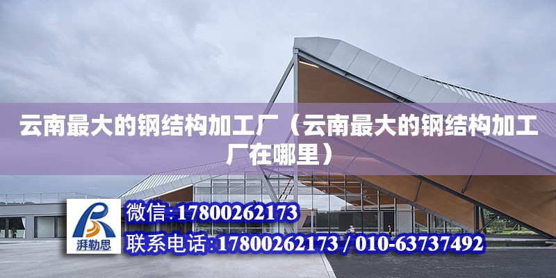 云南最大的鋼結構加工廠（云南最大的鋼結構加工廠在哪里）