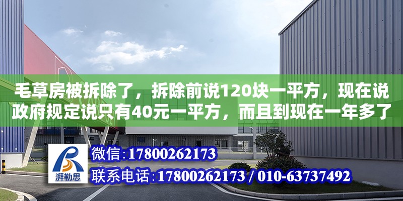 毛草房被拆除了，拆除前說120塊一平方，現在說政府規定說只有40元一平方，而且到現在一年多了還沒得到補助，請問一下要怎么辦（迪慶藏族自治州加固設計公司電話）