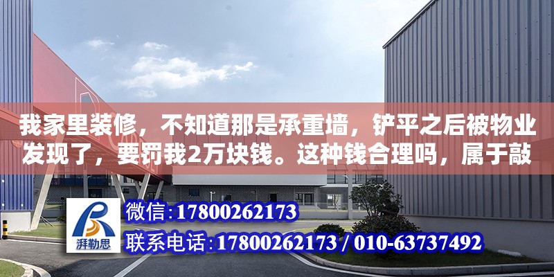 我家里裝修，不知道那是承重墻，鏟平之后被物業發現了，要罰我2萬塊錢。這種錢合理嗎，屬于敲詐嗎（承重墻開洞處罰）