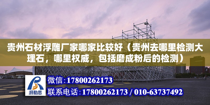 貴州石材浮雕廠家哪家比較好（貴州去哪里檢測(cè)大理石，哪里權(quán)威，包括磨成粉后的檢測(cè)）