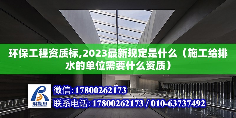 環(huán)保工程資質(zhì)標(biāo),2023最新規(guī)定是什么（施工給排水的單位需要什么資質(zhì)）