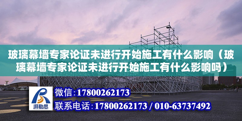 玻璃幕墻專家論證未進行開始施工有什么影響（玻璃幕墻專家論證未進行開始施工有什么影響嗎）