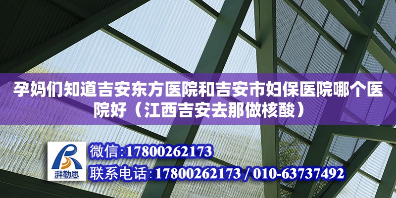 孕媽們知道吉安東方醫院和吉安市婦保醫院哪個醫院好（江西吉安去那做核酸）