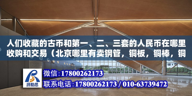 人們收藏的古幣和第一、二、三套的人民幣在哪里收購和交易（北京哪里有賣鋼管，銅板，銅棒，銅絲，銅帶，的）