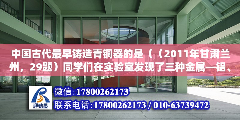 中國古代最早鑄造青銅器的是（（2011年甘肅蘭州，29題）同學們在實驗室發現了三種金屬—鋁、鐵、銅，其中有一塊銅片生銹了，表面附有部分銅綠（銅綠的主要成分是Cu 2 (OH) 2 CO 3  ）.他們的實驗過程如下：(1)銅綠是）